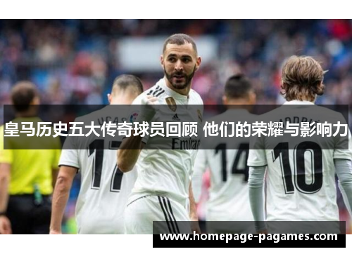 皇马历史五大传奇球员回顾 他们的荣耀与影响力