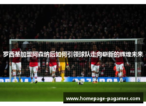 罗西基加盟阿森纳后如何引领球队走向崭新的辉煌未来