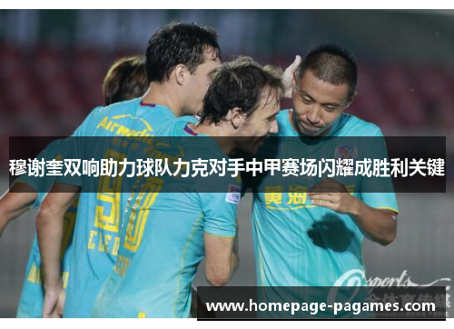 穆谢奎双响助力球队力克对手中甲赛场闪耀成胜利关键