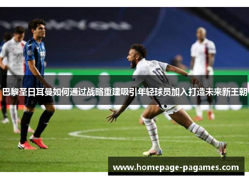 巴黎圣日耳曼如何通过战略重建吸引年轻球员加入打造未来新王朝