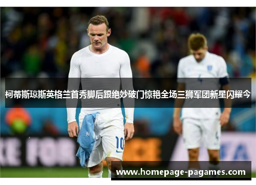 柯蒂斯琼斯英格兰首秀脚后跟绝妙破门惊艳全场三狮军团新星闪耀今