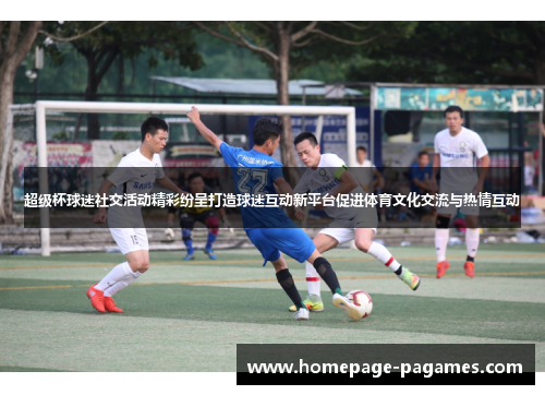 超级杯球迷社交活动精彩纷呈打造球迷互动新平台促进体育文化交流与热情互动