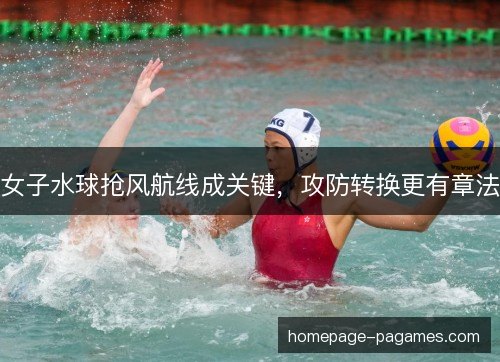 女子水球抢风航线成关键，攻防转换更有章法